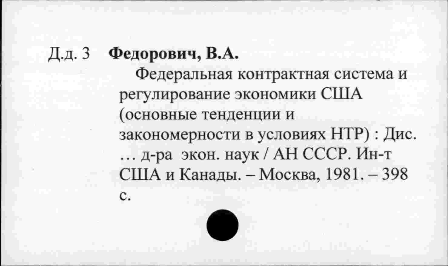 ﻿Д.д. 3 Федорович, В.А.
Федеральная контрактная система и регулирование экономики США (основные тенденции и закономерности в условиях НТР) : Дис. ... д-ра экон, наук / АН СССР. Ин-т США и Канады. - Москва, 1981. - 398
с.